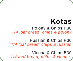 Kotas
Polony & Chips R30
1/4 loaf bread, chips & polony

Russian & Chips R30
1/4 loaf bread, chips & russian

Vienna & Chips R30
1/4 loaf bread, chips & vienna