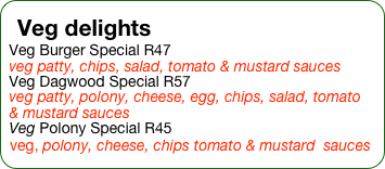 Veg delights
Veg Burger Special R47
veg patty, chips, salad, tomato & mustard sauces
Veg Dagwood Special R57
veg patty, polony, cheese, egg, chips, salad, tomato & mustard sauces
Veg Polony Special R45
veg, polony, cheese, chips tomato & mustard  sauces