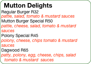 Mutton Delights
Regular Burger R32
pattie, salad, tomato & mustard sauces
Mutton Burger Special R50
pattie, cheese, salad, tomato & mustard  sauces
Polony Special R45
polony, cheese, chips tomato & mustard  sauces
Dagwood R65
patty, polony, egg, cheese, chips, salad tomato & mustard  sauces