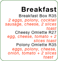 Breakfast
Breakfast Box R35
2 eggs, polony, cocktail sausage, cheese, 2 slices toast
Cheesy Omlette R27
egg, cheese, tomato + 2 slices toast
Polony Omlette R35
eggs, polony, cheese, onion, tomato + 2 slices toast