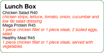 Lunch Box
Chicken Salad R40
chicken strips, lettuce, tomato, onion, cucumber and low fat salad dressing
Mega Protein R45
1 piece chicken fillet or 1 piece steak, 2 boiled eggs, salad
Healthy Meal R45
1 piece chicken fillet or 1 piece steak, served with vegetables