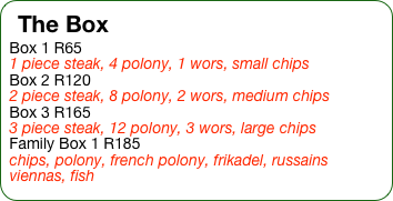 The Box
Box 1 R65
1 piece steak, 4 polony, 1 wors, small chips
Box 2 R120
2 piece steak, 8 polony, 2 wors, medium chips
Box 3 R165
3 piece steak, 12 polony, 3 wors, large chips
Family Box 1 R185
chips, polony, french polony, frikadel, russains viennas, fish 