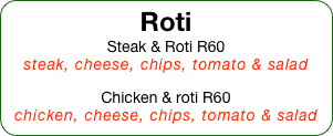 Roti
Steak & Roti R60
steak, cheese, chips, tomato & salad

Chicken & roti R60
chicken, cheese, chips, tomato & salad