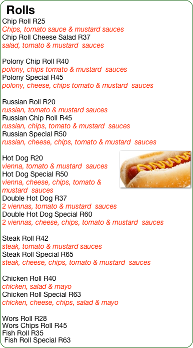 Rolls 
Chip Roll R25
Chips, tomato sauce & mustard sauces
Chip Roll Cheese Salad R37
salad, tomato & mustard  sauces

Polony Chip Roll R40
polony, chips tomato & mustard  sauces
Polony Special R45
polony, cheese, chips tomato & mustard  sauces

Russian Roll R20
russian, tomato & mustard sauces
Russian Chip Roll R45
russian, chips, tomato & mustard  sauces
Russian Special R50
russian, cheese, chips, tomato & mustard  sauces
￼
Hot Dog R20
vienna, tomato & mustard  sauces
Hot Dog Special R50
vienna, cheese, chips, tomato & mustard  sauces
Double Hot Dog R37
2 viennas, tomato & mustard  sauces
Double Hot Dog Special R60
2 viennas, cheese, chips, tomato & mustard  sauces

Steak Roll R42
steak, tomato & mustard sauces
Steak Roll Special R65
steak, cheese, chips, tomato & mustard  sauces

Chicken Roll R40
chicken, salad & mayo
Chicken Roll Special R63
chicken, cheese, chips, salad & mayo

Wors Roll R28
Wors Chips Roll R45
Fish Roll R35
Fish Roll Special R63