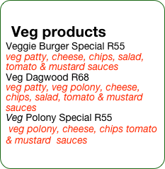 Veg products
Veggie Burger Special R55
veg patty, cheese, chips, salad, tomato & mustard sauces
Veg Dagwood R68
veg patty, veg polony, cheese, chips, salad, tomato & mustard sauces
Veg Polony Special R55
 veg polony, cheese, chips tomato & mustard  sauces