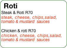 Roti
Steak & Roti R70
steak, cheese, chips,salad, tomato & mustard  sauces

Chicken & roti R70 
chicken, cheese, chips,salad, tomato & mustard  sauces