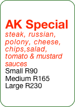 AK Special steak, russian, polony, cheese, chips,salad, tomato & mustard  sauces
Small R90
Medium R165
Large R230