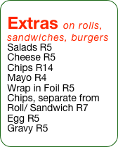 Extras on rolls, sandwiches, burgers
Salads R5
Cheese R5
Chips R14
Mayo R4
Wrap in Foil R5
Chips, separate from Roll/ Sandwich R7
Egg R5
Gravy R5