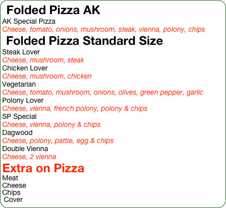 Folded Pizza AK
AK Special Pizza
Cheese, tomato, onions, mushroom, steak, vienna, polony, chips
Folded Pizza Standard Size
Steak Lover
Cheese, mushroom, steak
Chicken Lover
Cheese, mushroom, chicken
Vegetarian
Cheese, tomato, mushroom, onions, olives, green pepper, garlic
Polony Lover
Cheese, vienna, french polony, polony & chips
SP Special
Cheese, vienna, polony & chips
Dagwood
Cheese, polony, pattie, egg & chips
Double Vienna
Cheese, 2 vienna
Extra on Pizza
Meat
Cheese
Chips
Cover