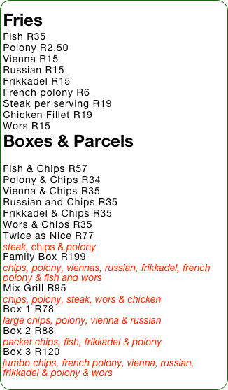 Fries
Fish R35
Polony R2,50
Vienna R15
Russian R15
Frikkadel R15
French polony R6
Steak per serving R19
Chicken Fillet R19
Wors R15
Boxes & Parcels

Fish & Chips R57
Polony & Chips R34
Vienna & Chips R35
Russian and Chips R35
Frikkadel & Chips R35
Wors & Chips R35
Twice as Nice R77
steak, chips & polony
Family Box R199
chips, polony, viennas, russian, frikkadel, french polony & fish and wors
Mix Grill R95
chips, polony, steak, wors & chicken
Box 1 R78
large chips, polony, vienna & russian
Box 2 R88
packet chips, fish, frikkadel & polony
Box 3 R120
jumbo chips, french polony, vienna, russian, frikkadel & polony & wors